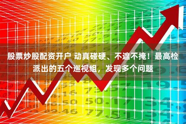 股票炒股配资开户 动真碰硬、不遮不掩！最高检派出的五个巡视组，发现多个问题