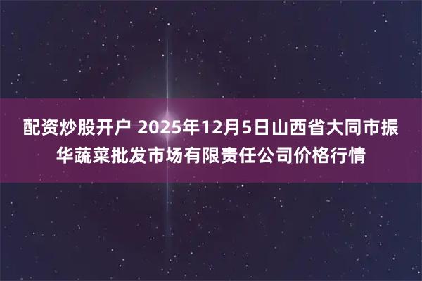 配资炒股开户 2025年12月5日山西省大同市振华蔬菜批发市场有限责任公司价格行情