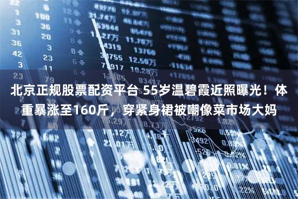 北京正规股票配资平台 55岁温碧霞近照曝光！体重暴涨至160斤，穿紧身裙被嘲像菜市场大妈