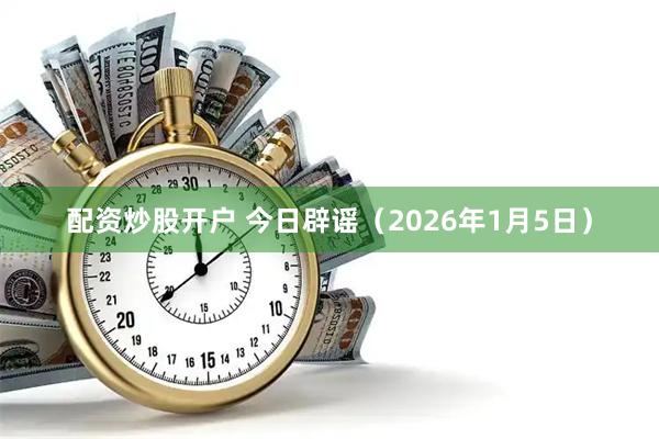 配资炒股开户 今日辟谣（2026年1月5日）