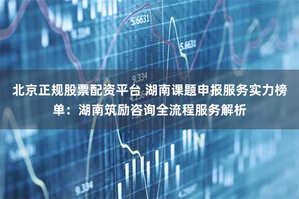 北京正规股票配资平台 湖南课题申报服务实力榜单：湖南筑励咨询全流程服务解析